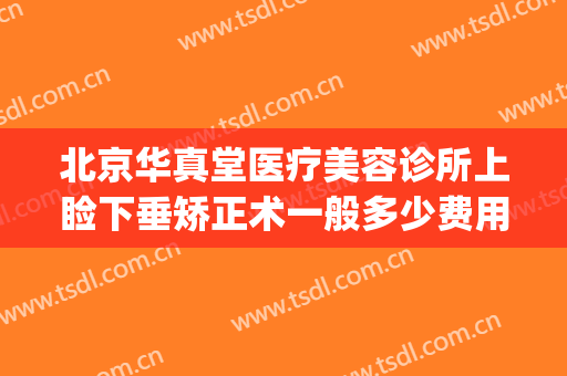 北京华真堂医疗美容诊所上睑下垂矫正术一般多少费用?靠谱吗?(西京医院做上眼睑下垂矫正多少钱)