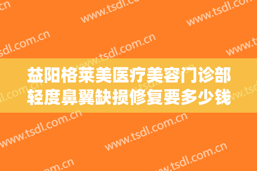 益阳格莱美医疗美容门诊部轻度鼻翼缺损修复要多少钱?可靠吗?(益阳格莱美医疗美容门诊部医生)