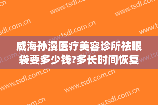 威海孙漫医疗美容诊所祛眼袋要多少钱?多长时间恢复?(威海孙漫医疗美容诊所祛眼袋要多少钱?多长时间恢复好)