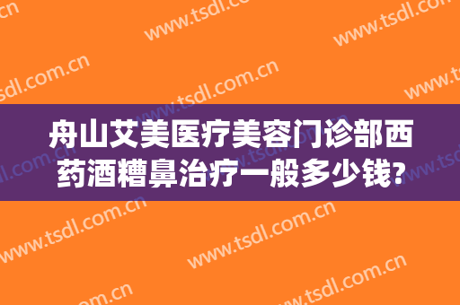 舟山艾美医疗美容门诊部西药酒糟鼻治疗一般多少钱?可靠吗?(医美可以去酒糟鼻吗)