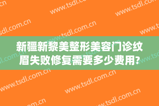 新疆新黎美整形美容门诊纹眉失败修复需要多少费用?怎么样?(乌鲁木齐黎美整形医院)