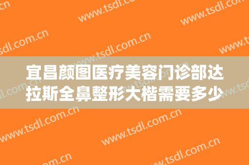 宜昌颜图医疗美容门诊部达拉斯全鼻整形大楷需要多少费用?靠谱吗?(成都达拉斯整形医院)