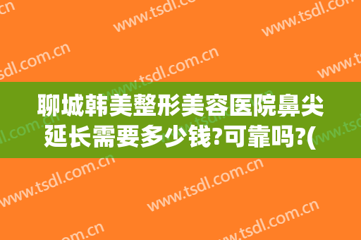 聊城韩美整形美容医院鼻尖延长需要多少钱?可靠吗?(韩式整形隆鼻多少钱)