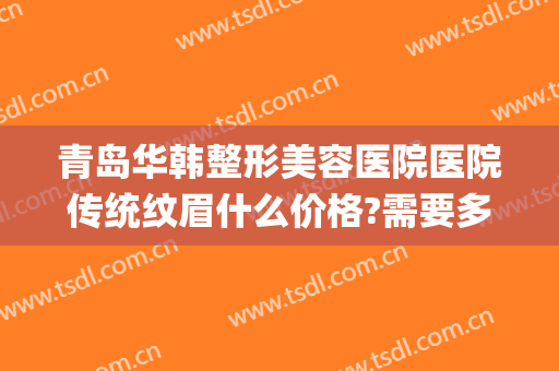 青岛华韩整形美容医院医院传统纹眉什么价格?需要多久恢复?(青岛哪家美容医院纹眉效果好)