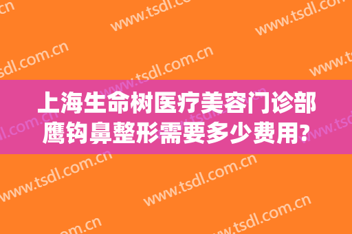 上海生命树医疗美容门诊部鹰钩鼻整形需要多少费用?有哪些优势?(上海生命树整形医院)