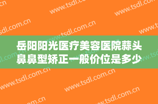 岳阳阳光医疗美容医院蒜头鼻鼻型矫正一般价位是多少钱?贵不贵?(岳阳正规整形医院有哪些)