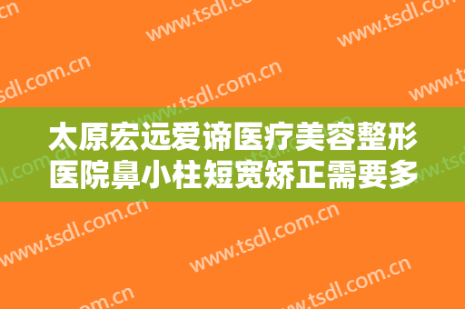 太原宏远爱谛医疗美容整形医院鼻小柱短宽矫正需要多少钱?需要多久恢复?
