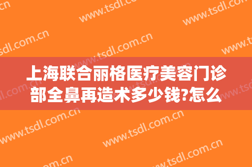 上海联合丽格医疗美容门诊部全鼻再造术多少钱?怎么样?(上海首尔丽格整形医院做鼻子怎么样)