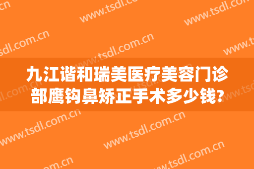 九江谐和瑞美医疗美容门诊部鹰钩鼻矫正手术多少钱?多长时间恢复?(九江协和瑞美医疗美容)