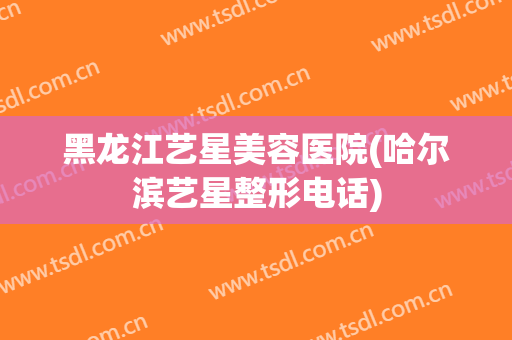 黑龙江艺星美容医院(哈尔滨艺星整形电话)