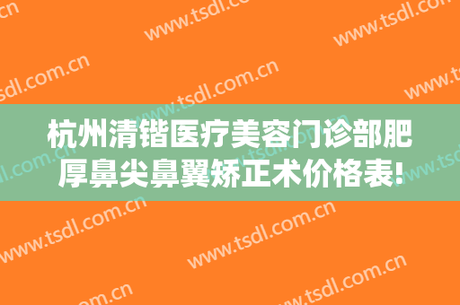 杭州清锴医疗美容门诊部肥厚鼻尖鼻翼矫正术价格表!靠谱吗?(杭州清锴做鼻子怎么样)