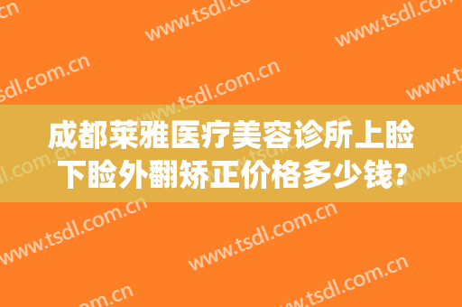 成都莱雅医疗美容诊所上睑下睑外翻矫正价格多少钱?多长时间恢复?(上睑松弛矫正整容手术费用)