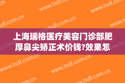 上海瑞格医疗美容门诊部肥厚鼻尖矫正术价钱?效果怎么样?(瑞格美容整形)