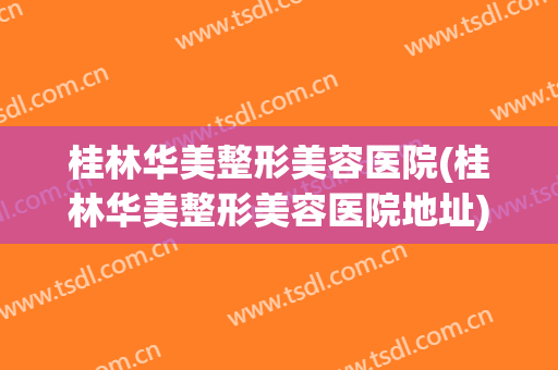 桂林华美整形美容医院(桂林华美整形美容医院地址)