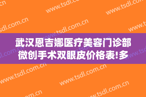 武汉恩吉娜医疗美容门诊部微创手术双眼皮价格表!多长时间恢复?(深圳恩吉娜医疗美容门诊部)