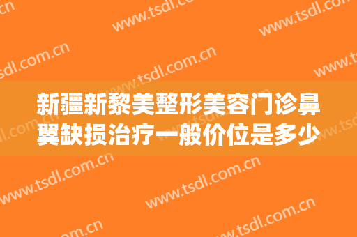 新疆新黎美整形美容门诊鼻翼缺损治疗一般价位是多少?好不好?(新疆黎美整形医院做的双眼皮)