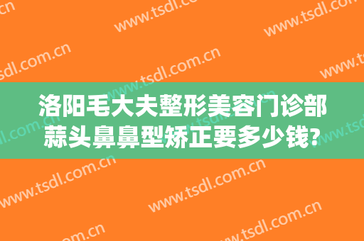 洛阳毛大夫整形美容门诊部蒜头鼻鼻型矫正要多少钱?有哪些优势?(洛阳毛大夫美容整形医院)