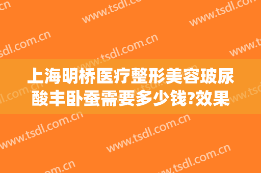上海明桥医疗整形美容玻尿酸丰卧蚕需要多少钱?效果怎么样?(上海明桥整形医院)