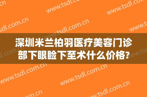 深圳米兰柏羽医疗美容门诊部下眼睑下至术什么价格?效果怎么样?(米兰柏羽整形美容医院)