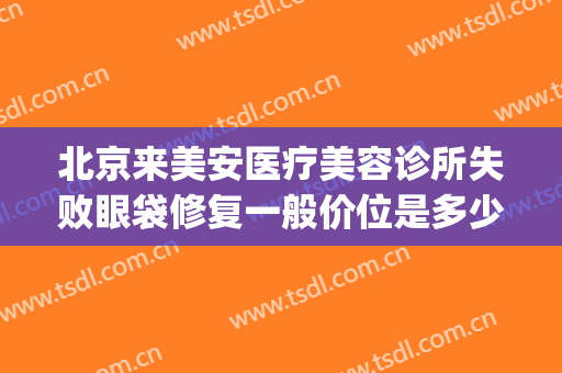 北京来美安医疗美容诊所失败眼袋修复一般价位是多少钱?好不好?(来美安修复内眼角多少钱)