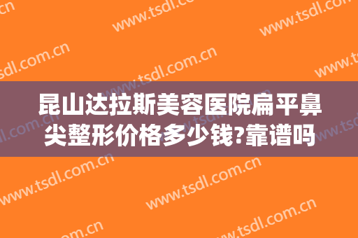 昆山达拉斯美容医院扁平鼻尖整形价格多少钱?靠谱吗?(昆山整形美容医院排行榜)