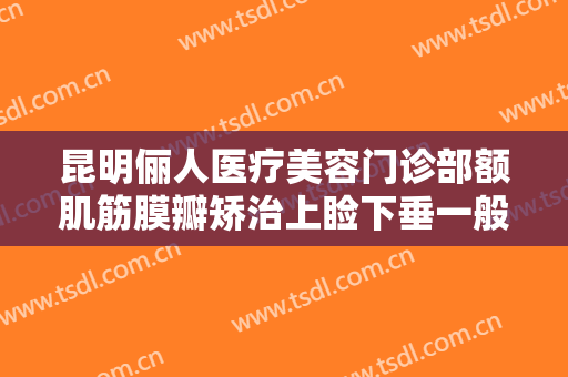 昆明俪人医疗美容门诊部额肌筋膜瓣矫治上睑下垂一般多少钱?有哪些优势?