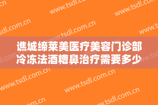 谯城缔莱美医疗美容门诊部冷冻法酒糟鼻治疗需要多少钱?贵不贵?