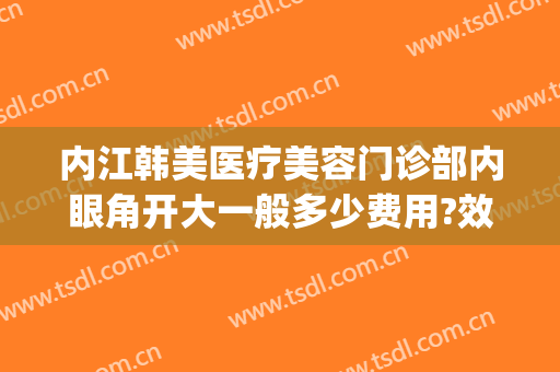 内江韩美医疗美容门诊部内眼角开大一般多少费用?效果怎么样?(内江美容整形医院)