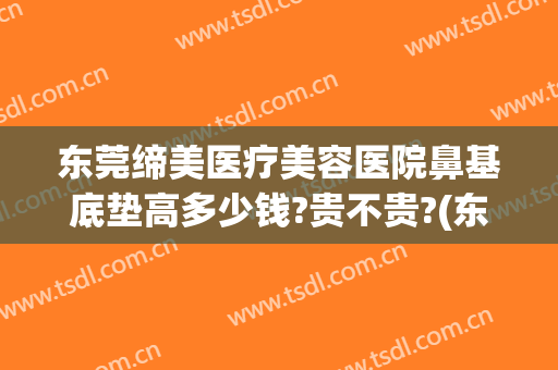 东莞缔美医疗美容医院鼻基底垫高多少钱?贵不贵?(东莞缔美整形正规吗)