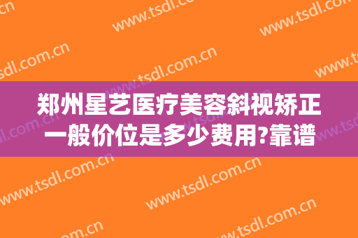郑州星艺医疗美容斜视矫正一般价位是多少费用?靠谱吗?(郑州斜视矫正手术一般多少钱)