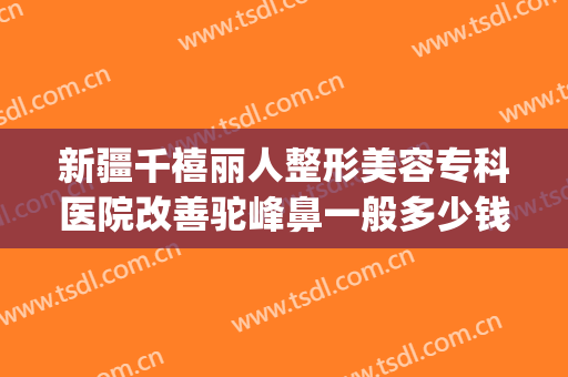 新疆千禧丽人整形美容专科医院改善驼峰鼻一般多少钱?可靠吗?(新疆整形美容医院隆鼻)