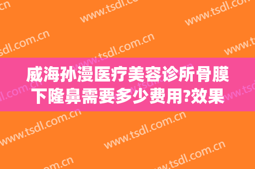 威海孙漫医疗美容诊所骨膜下隆鼻需要多少费用?效果怎么样?(威海孙漫整形)