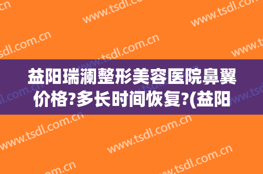 益阳瑞澜整形美容医院鼻翼价格?多长时间恢复?(益阳瑞澜医疗美容医院)