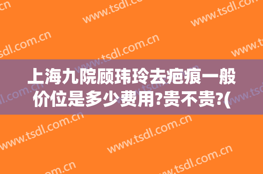 上海九院顾玮玲去疤痕一般价位是多少费用?贵不贵?(上海九院疤痕专科医生)