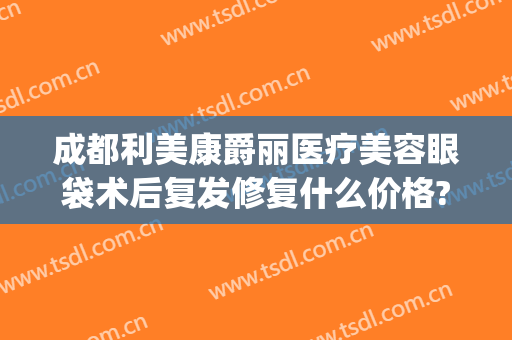 成都利美康爵丽医疗美容眼袋术后复发修复什么价格?怎么样?(成都爵丽医疗整形)