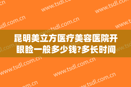 昆明美立方医疗美容医院开眼睑一般多少钱?多长时间恢复?(昆明华美整形医院开眼角)