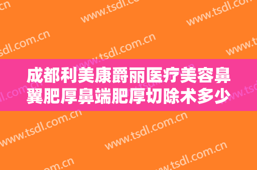 成都利美康爵丽医疗美容鼻翼肥厚鼻端肥厚切除术多少钱?可靠吗?