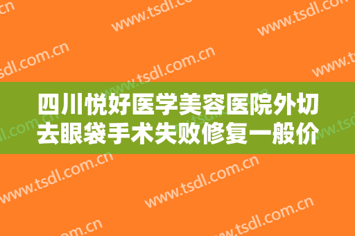 四川悦好医学美容医院外切去眼袋手术失败修复一般价位是多少?怎么样?