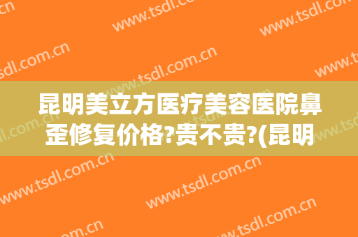 昆明美立方医疗美容医院鼻歪修复价格?贵不贵?(昆明美立方美容医院正规吗)