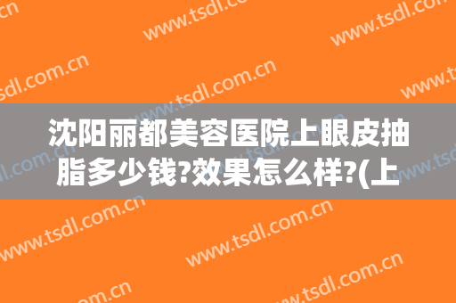 沈阳丽都美容医院上眼皮抽脂多少钱?效果怎么样?(上眼皮抽脂大概要多少钱安全吗)