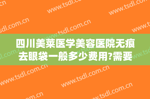 四川美莱医学美容医院无痕去眼袋一般多少费用?需要多久恢复?(美莱祛眼袋得花多少钱)