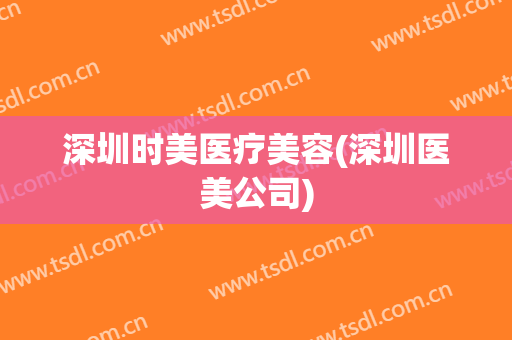 深圳时美医疗美容(深圳医美公司)