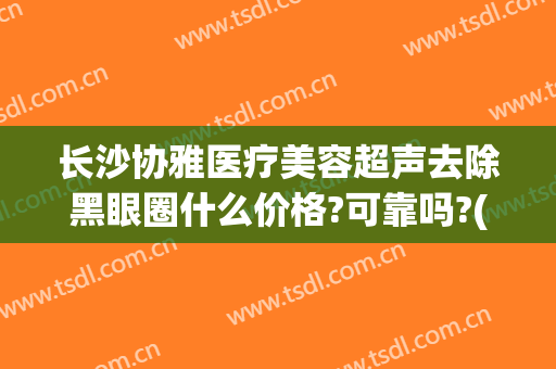 长沙协雅医疗美容超声去除黑眼圈什么价格?可靠吗?(长沙协雅医疗美容怎么样)