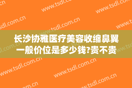 长沙协雅医疗美容收缩鼻翼一般价位是多少钱?贵不贵?(长沙协雅整形美容医院价格表)