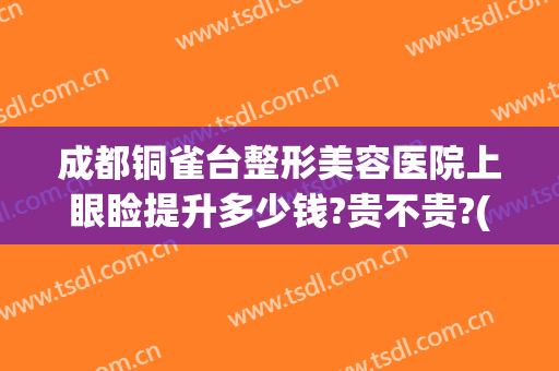 成都铜雀台整形美容医院上眼睑提升多少钱?贵不贵?(成都铜雀台割双眼皮怎么样)