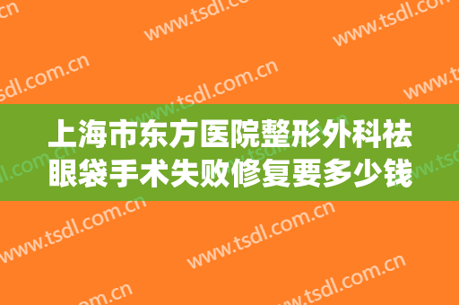上海市东方医院整形外科祛眼袋手术失败修复要多少钱?有哪些优势?(面部纠正手术多少钱)