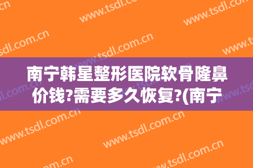 南宁韩星整形医院软骨隆鼻价钱?需要多久恢复?(南宁韩星整形美容医院)