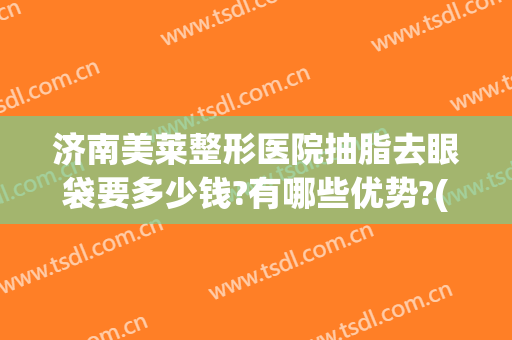 济南美莱整形医院抽脂去眼袋要多少钱?有哪些优势?(眼袋吸脂费用)