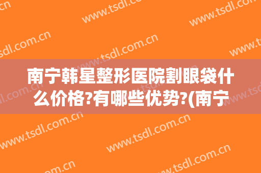 南宁韩星整形医院割眼袋什么价格?有哪些优势?(南宁韩星医疗美容医院怎么样)