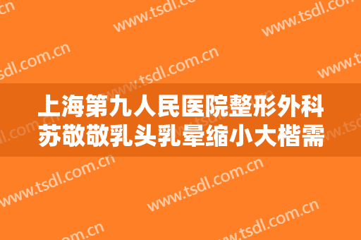 上海第九人民医院整形外科苏敬敬乳头乳晕缩小大楷需要多少费用?靠谱吗?